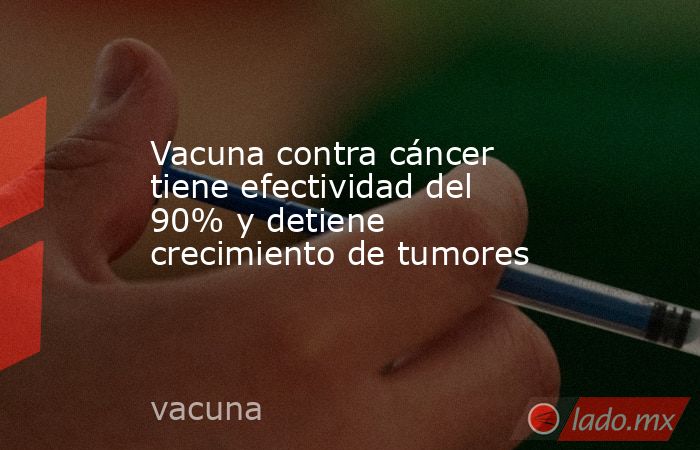 Vacuna contra cáncer tiene efectividad del 90% y detiene crecimiento de tumores. Noticias en tiempo real