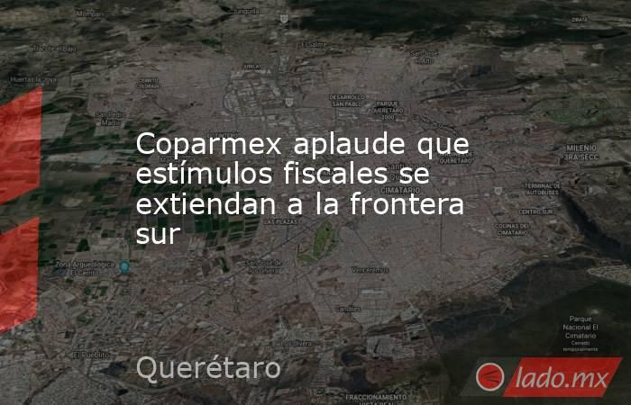 Coparmex aplaude que estímulos fiscales se extiendan a la frontera sur. Noticias en tiempo real