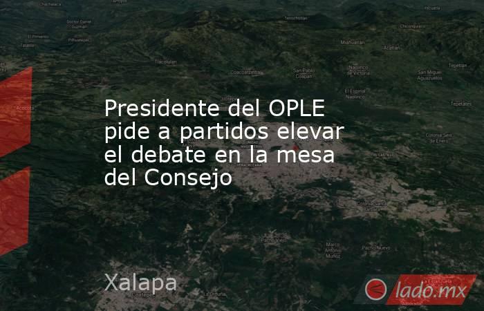 Presidente del OPLE pide a partidos elevar el debate en la mesa del Consejo. Noticias en tiempo real