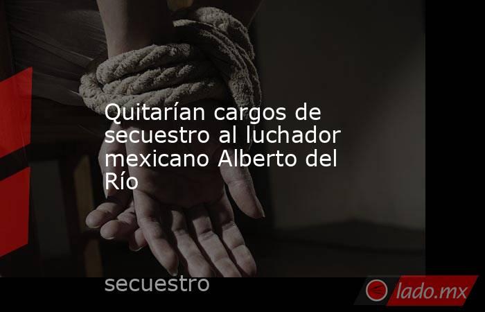 Quitarían cargos de secuestro al luchador mexicano Alberto del Río . Noticias en tiempo real