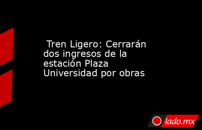  Tren Ligero: Cerrarán dos ingresos de la estación Plaza Universidad por obras . Noticias en tiempo real
