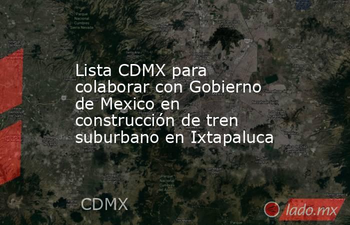 Lista CDMX para colaborar con Gobierno de Mexico en construcción de tren suburbano en Ixtapaluca. Noticias en tiempo real