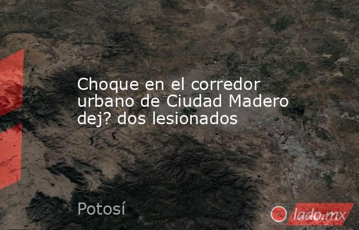 Choque en el corredor urbano de Ciudad Madero dej? dos lesionados. Noticias en tiempo real