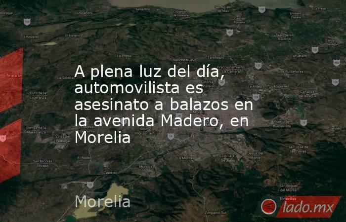 A plena luz del día, automovilista es asesinato a balazos en la avenida Madero, en Morelia. Noticias en tiempo real