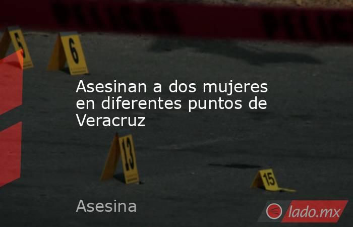 Asesinan a dos mujeres en diferentes puntos de Veracruz. Noticias en tiempo real