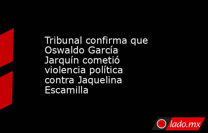 Tribunal confirma que Oswaldo García Jarquín cometió violencia política contra Jaquelina Escamilla. Noticias en tiempo real