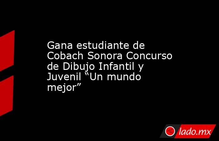 Gana estudiante de Cobach Sonora Concurso de Dibujo Infantil y Juvenil “Un mundo mejor”. Noticias en tiempo real