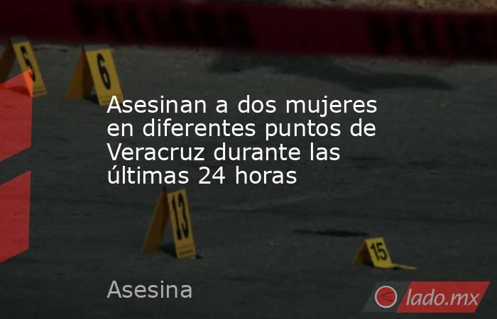 Asesinan a dos mujeres en diferentes puntos de Veracruz durante las últimas 24 horas 
. Noticias en tiempo real