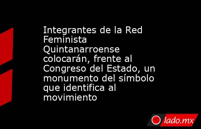 Integrantes de la Red Feminista Quintanarroense colocarán, frente al Congreso del Estado, un monumento del símbolo que identifica al movimiento. Noticias en tiempo real