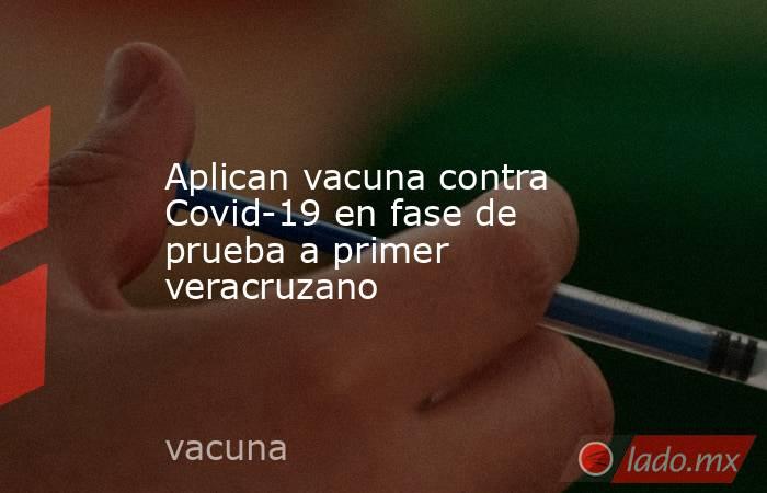 Aplican vacuna contra Covid-19 en fase de prueba a primer veracruzano. Noticias en tiempo real