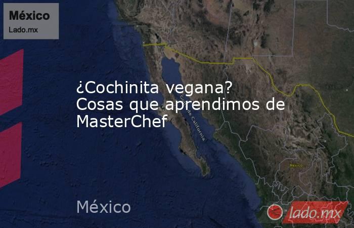 ¿Cochinita vegana? Cosas que aprendimos de MasterChef. Noticias en tiempo real