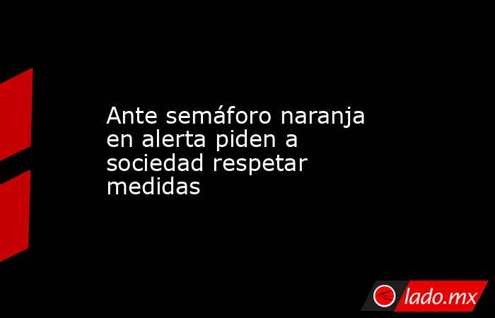 Ante semáforo naranja en alerta piden a sociedad respetar medidas. Noticias en tiempo real