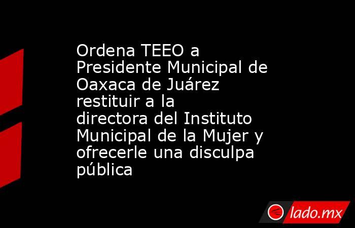 Ordena TEEO a Presidente Municipal de Oaxaca de Juárez restituir a la directora del Instituto Municipal de la Mujer y ofrecerle una disculpa pública . Noticias en tiempo real