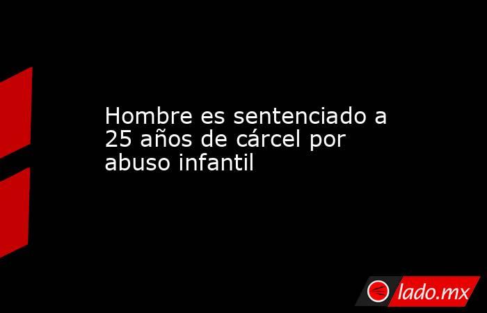 Hombre es sentenciado a 25 años de cárcel por abuso infantil. Noticias en tiempo real