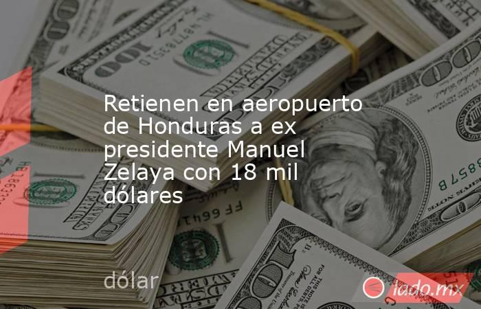 Retienen en aeropuerto de Honduras a ex presidente Manuel Zelaya con 18 mil dólares. Noticias en tiempo real