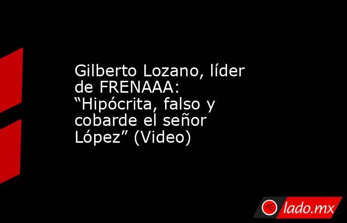 Gilberto Lozano, líder de FRENAAA: “Hipócrita, falso y cobarde el señor López” (Video). Noticias en tiempo real