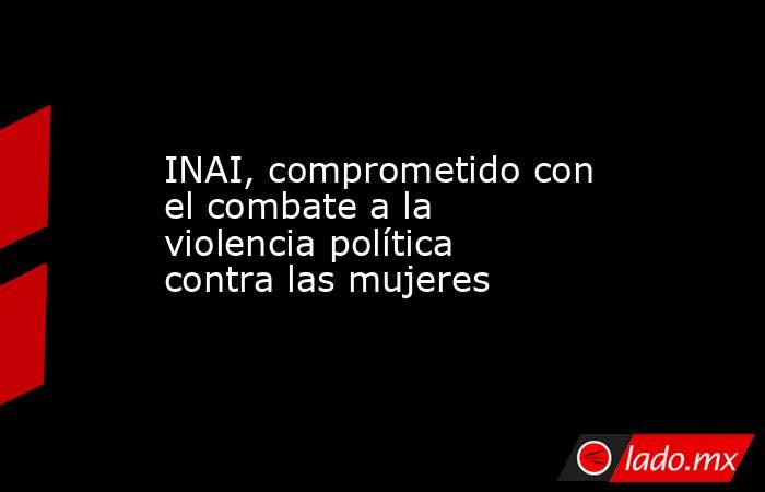 INAI, comprometido con el combate a la violencia política contra las mujeres. Noticias en tiempo real