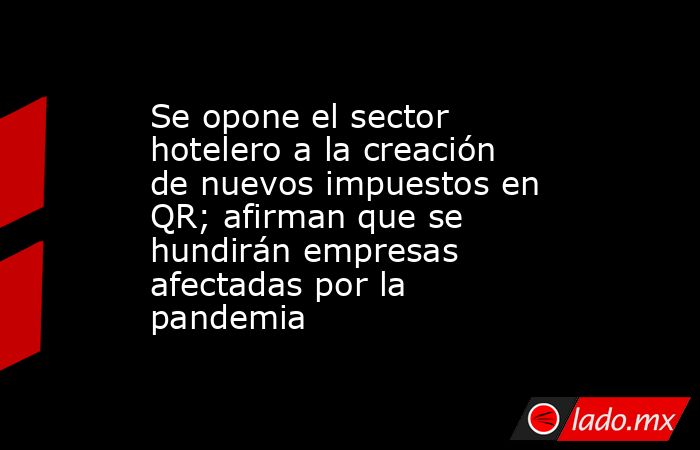 Se opone el sector hotelero a la creación de nuevos impuestos en QR; afirman que se hundirán empresas afectadas por la pandemia. Noticias en tiempo real