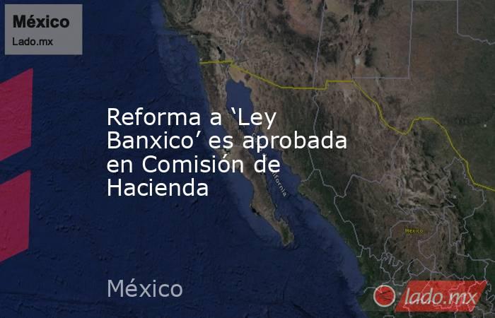 Reforma a ‘Ley Banxico’ es aprobada en Comisión de Hacienda. Noticias en tiempo real