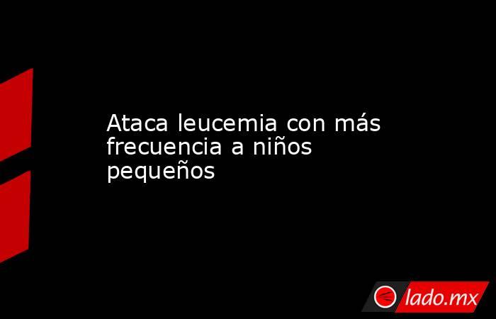 Ataca leucemia con más frecuencia a niños pequeños. Noticias en tiempo real