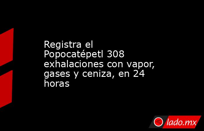 Registra el Popocatépetl 308 exhalaciones con vapor, gases y ceniza, en 24 horas. Noticias en tiempo real