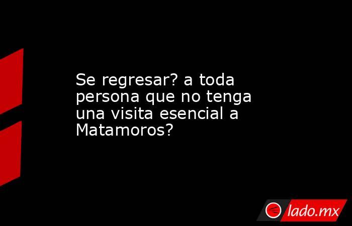 Se regresar? a toda persona que no tenga una visita esencial a Matamoros?. Noticias en tiempo real