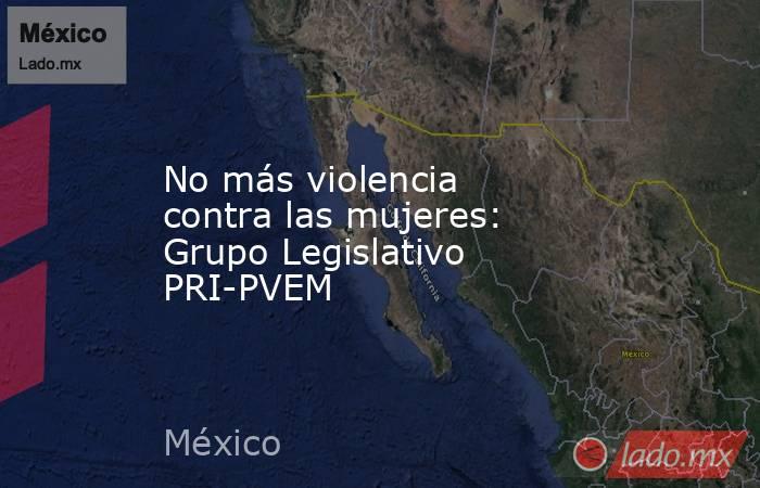 No más violencia contra las mujeres: Grupo Legislativo PRI-PVEM. Noticias en tiempo real