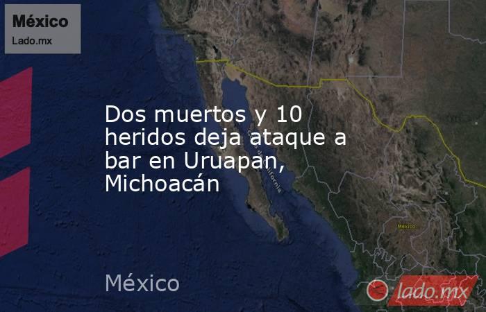 Dos muertos y 10 heridos deja ataque a bar en Uruapan, Michoacán. Noticias en tiempo real