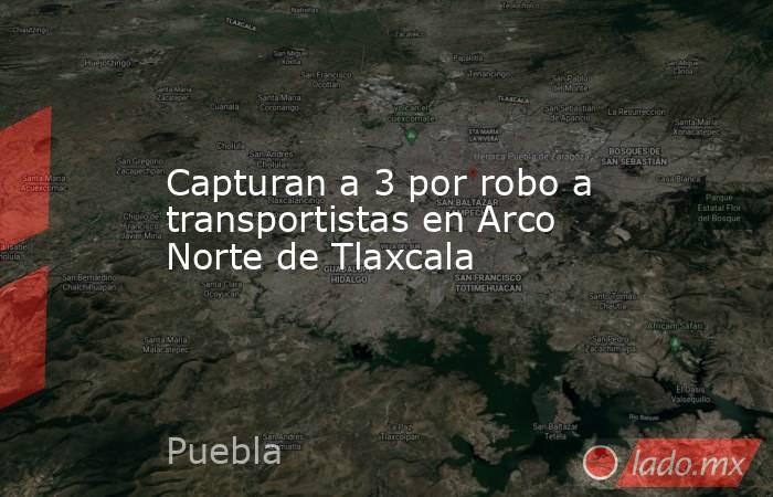 Capturan a 3 por robo a transportistas en Arco Norte de Tlaxcala. Noticias en tiempo real