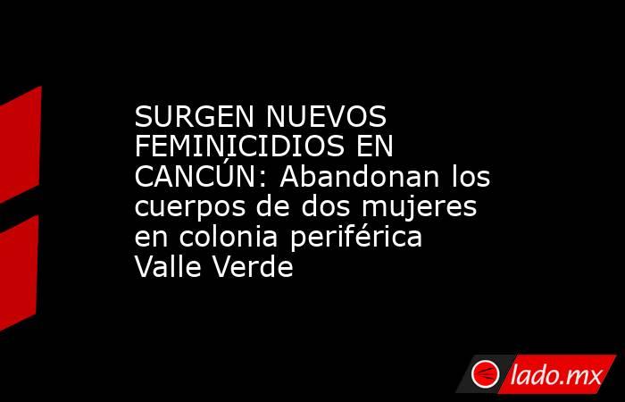 SURGEN NUEVOS FEMINICIDIOS EN CANCÚN: Abandonan los cuerpos de dos mujeres en colonia periférica Valle Verde. Noticias en tiempo real