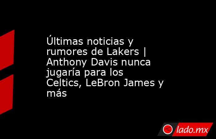 Últimas noticias y rumores de Lakers | Anthony Davis nunca jugaría para los Celtics, LeBron James y más. Noticias en tiempo real