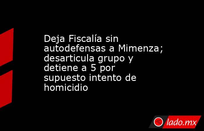 Deja Fiscalía sin autodefensas a Mimenza; desarticula grupo y detiene a 5 por supuesto intento de homicidio. Noticias en tiempo real