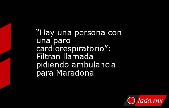 “Hay una persona con una paro cardiorespiratorio”: Filtran llamada pidiendo ambulancia para Maradona. Noticias en tiempo real