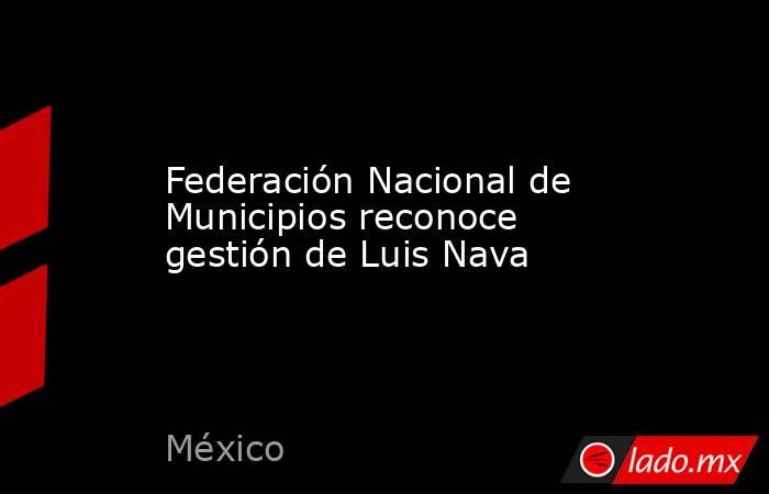 Federación Nacional de Municipios reconoce gestión de Luis Nava. Noticias en tiempo real