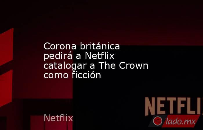 Corona británica pedirá a Netflix catalogar a The Crown como ficción. Noticias en tiempo real