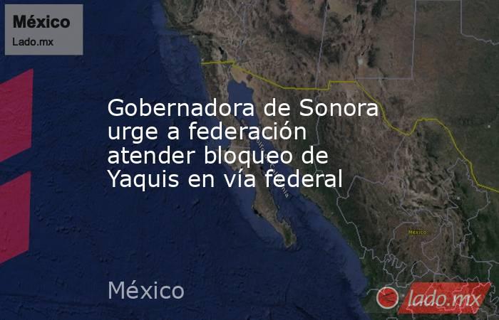 Gobernadora de Sonora urge a federación atender bloqueo de Yaquis en vía federal. Noticias en tiempo real