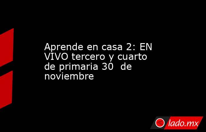 Aprende en casa 2: EN VIVO tercero y cuarto de primaria 30  de noviembre. Noticias en tiempo real