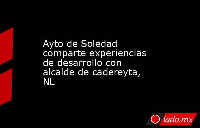 Ayto de Soledad comparte experiencias de desarrollo con alcalde de cadereyta, NL. Noticias en tiempo real