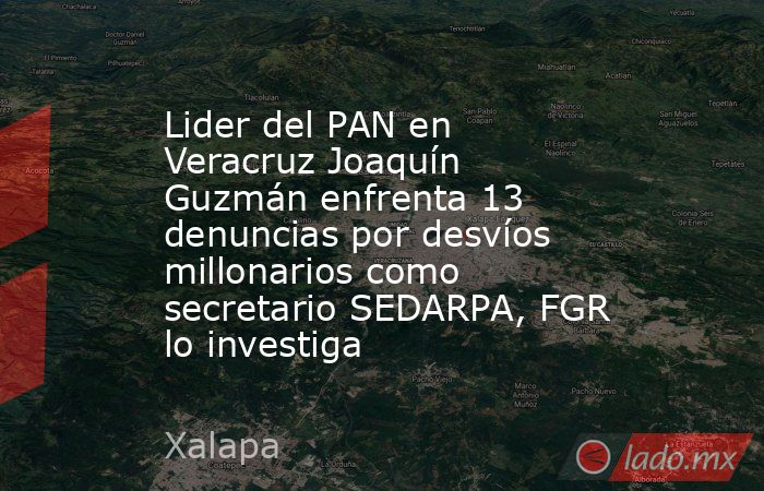 Lider del PAN en Veracruz Joaquín Guzmán enfrenta 13 denuncias por desvíos millonarios como secretario SEDARPA, FGR lo investiga. Noticias en tiempo real
