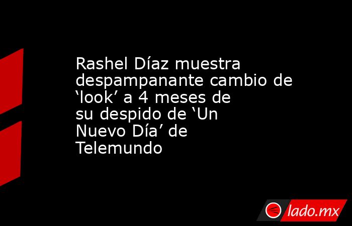 Rashel Díaz muestra despampanante cambio de ‘look’ a 4 meses de su despido de ‘Un Nuevo Día’ de Telemundo. Noticias en tiempo real