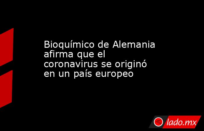 Bioquímico de Alemania afirma que el coronavirus se originó en un país europeo. Noticias en tiempo real