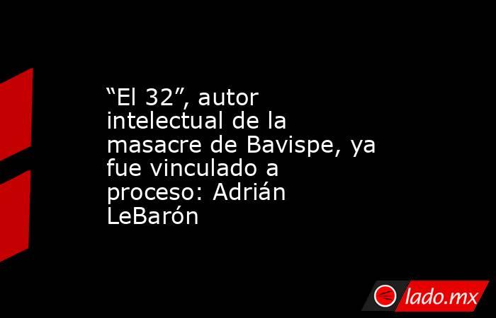 “El 32”, autor intelectual de la masacre de Bavispe, ya fue vinculado a proceso: Adrián LeBarón. Noticias en tiempo real