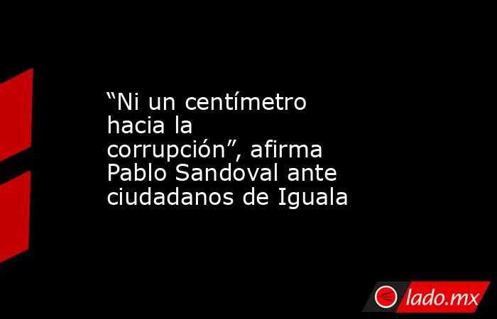 “Ni un centímetro hacia la corrupción”, afirma Pablo Sandoval ante ciudadanos de Iguala. Noticias en tiempo real