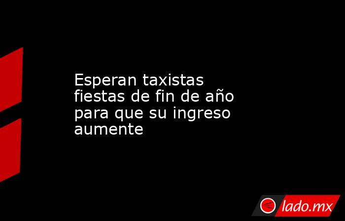 Esperan taxistas fiestas de fin de año para que su ingreso aumente. Noticias en tiempo real