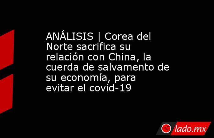 ANÁLISIS | Corea del Norte sacrifica su relación con China, la cuerda de salvamento de su economía, para evitar el covid-19. Noticias en tiempo real