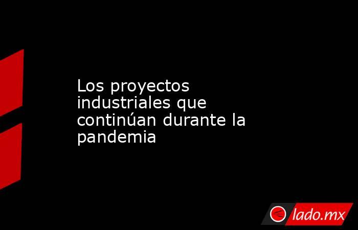 Los proyectos industriales que continúan durante la pandemia. Noticias en tiempo real