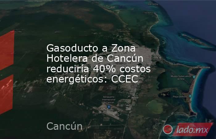 Gasoducto a Zona Hotelera de Cancún reduciría 40% costos energéticos: CCEC. Noticias en tiempo real