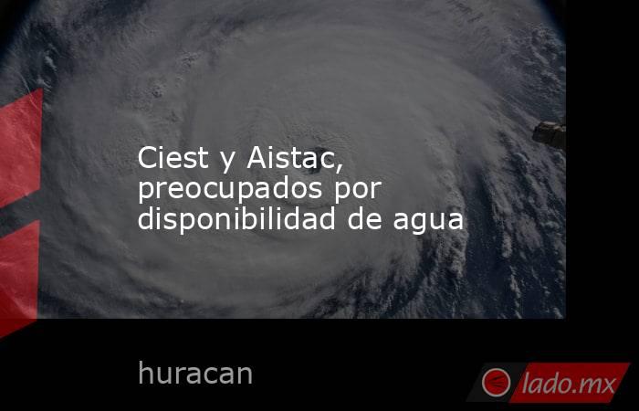 Ciest y Aistac, preocupados por disponibilidad de agua. Noticias en tiempo real