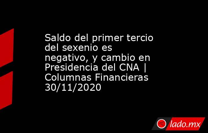 Saldo del primer tercio del sexenio es negativo, y cambio en Presidencia del CNA | Columnas Financieras 30/11/2020. Noticias en tiempo real