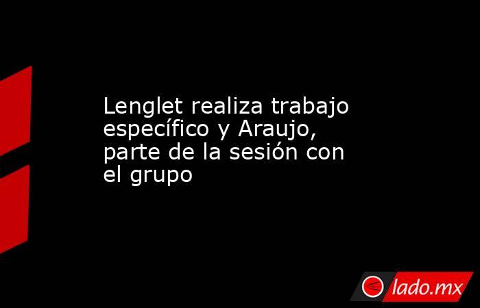 Lenglet realiza trabajo específico y Araujo, parte de la sesión con el grupo. Noticias en tiempo real